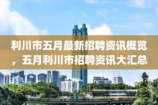 利川市五月最新招聘资讯概览，五月利川市招聘资讯大汇总
