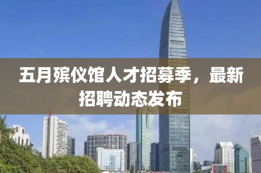 五月殡仪馆人才招募季，最新招聘动态发布