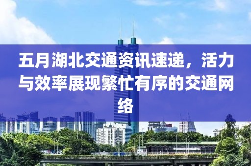 五月湖北交通资讯速递，活力与效率展现繁忙有序的交通网络