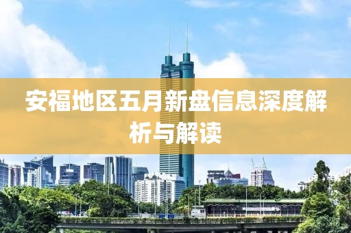 安福地区五月新盘信息深度解析与解读