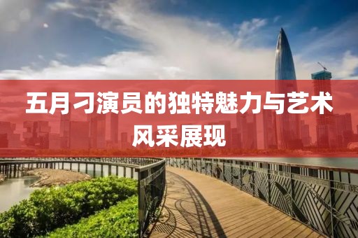 五月刁演员的独特魅力与艺术风采展现