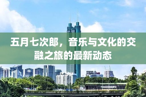 五月七次郎，音乐与文化的交融之旅的最新动态