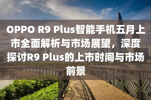 OPPO R9 Plus智能手机五月上市全面解析与市场展望，深度探讨R9 Plus的上市时间与市场前景