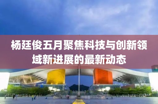 杨廷俊五月聚焦科技与创新领域新进展的最新动态