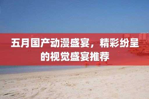 五月国产动漫盛宴，精彩纷呈的视觉盛宴推荐