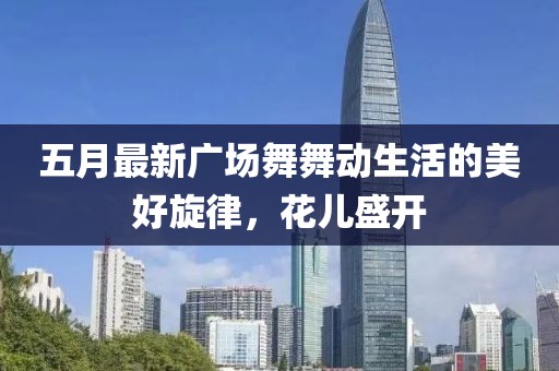 五月最新广场舞舞动生活的美好旋律，花儿盛开