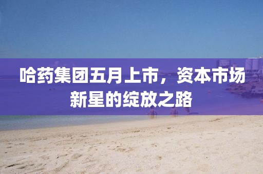 哈药集团五月上市，资本市场新星的绽放之路