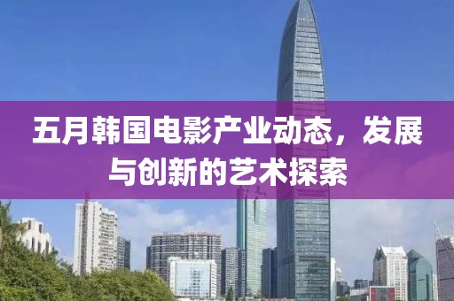 五月韩国电影产业动态，发展与创新的艺术探索