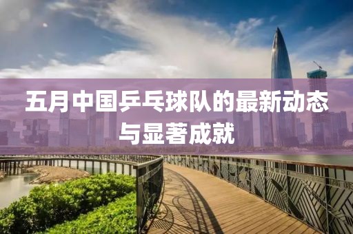 五月中国乒乓球队的最新动态与显著成就