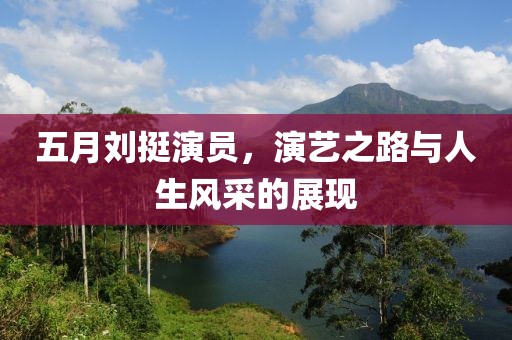五月刘挺演员，演艺之路与人生风采的展现