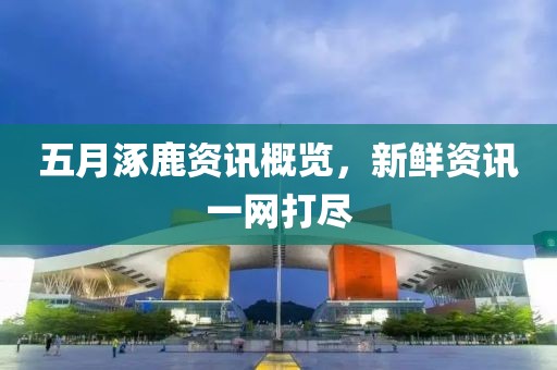 五月涿鹿资讯概览，新鲜资讯一网打尽