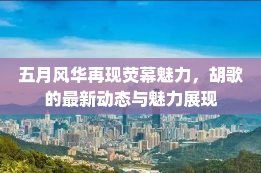 五月风华再现荧幕魅力，胡歌的最新动态与魅力展现
