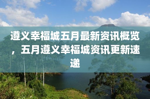 遵义幸福城五月最新资讯概览，五月遵义幸福城资讯更新速递
