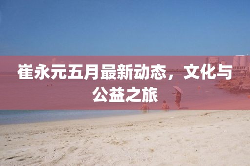 崔永元五月最新动态，文化与公益之旅