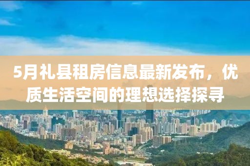 5月礼县租房信息最新发布，优质生活空间的理想选择探寻