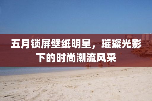 五月锁屏壁纸明星，璀璨光影下的时尚潮流风采