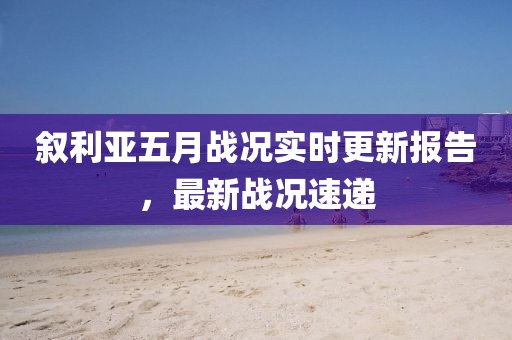 叙利亚五月战况实时更新报告，最新战况速递