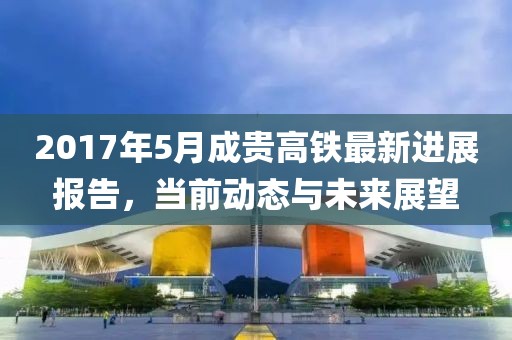 2017年5月成贵高铁最新进展报告，当前动态与未来展望