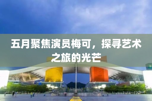 五月聚焦演员梅可，探寻艺术之旅的光芒