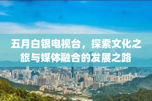 五月白银电视台，探索文化之旅与媒体融合的发展之路