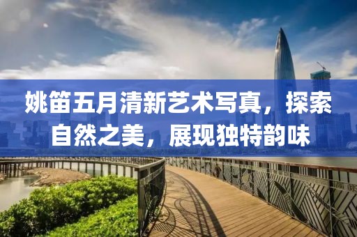姚笛五月清新艺术写真，探索自然之美，展现独特韵味