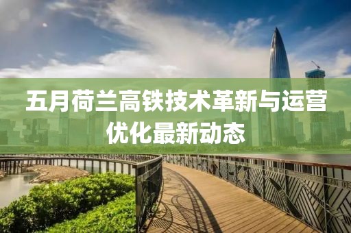 五月荷兰高铁技术革新与运营优化最新动态