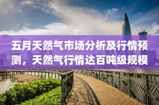 五月天然气市场分析及行情预测，天然气行情达百吨级规模