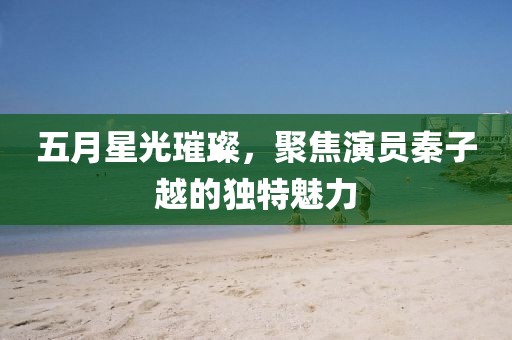 五月星光璀璨，聚焦演员秦子越的独特魅力