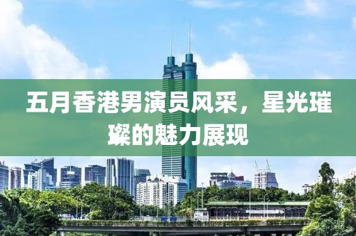 五月香港男演员风采，星光璀璨的魅力展现