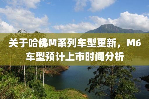 关于哈佛M系列车型更新，M6车型预计上市时间分析