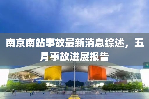 南京南站事故最新消息综述，五月事故进展报告
