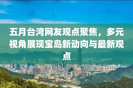 五月台湾网友观点聚焦，多元视角展现宝岛新动向与最新观点