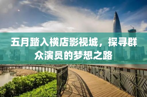 五月踏入横店影视城，探寻群众演员的梦想之路