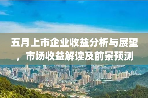 五月上市企业收益分析与展望，市场收益解读及前景预测