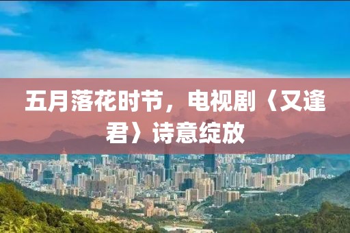 五月落花时节，电视剧〈又逢君〉诗意绽放