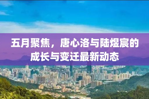 五月聚焦，唐心洛与陆煜宸的成长与变迁最新动态