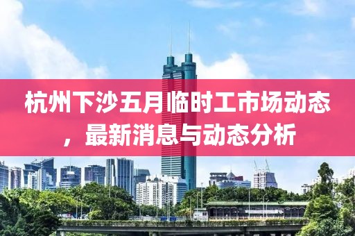 杭州下沙五月临时工市场动态，最新消息与动态分析