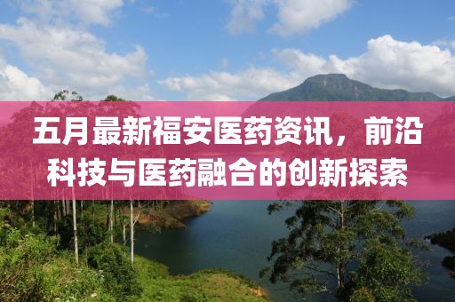 五月最新福安医药资讯，前沿科技与医药融合的创新探索