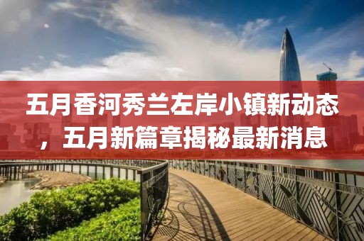 五月香河秀兰左岸小镇新动态，五月新篇章揭秘最新消息
