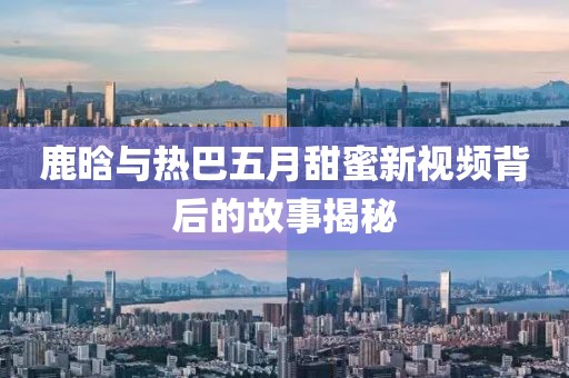 鹿晗与热巴五月甜蜜新视频背后的故事揭秘