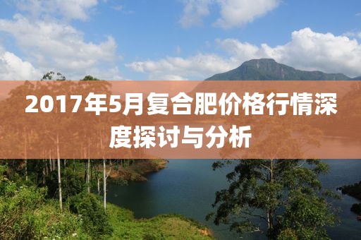 2017年5月复合肥价格行情深度探讨与分析