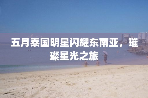 五月泰国明星闪耀东南亚，璀璨星光之旅