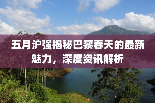 五月沪强揭秘巴黎春天的最新魅力，深度资讯解析