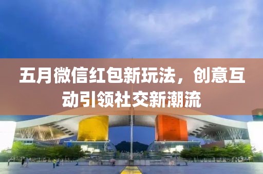 五月微信红包新玩法，创意互动引领社交新潮流