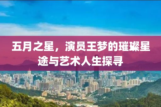 五月之星，演员王梦的璀璨星途与艺术人生探寻