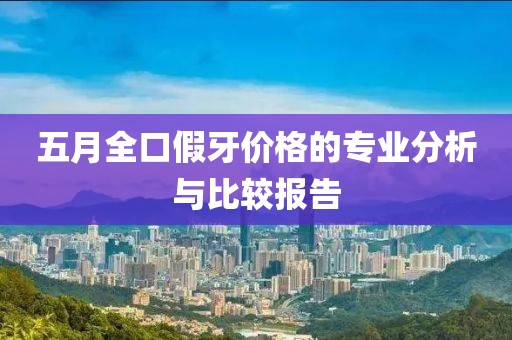 五月全口假牙价格的专业分析与比较报告
