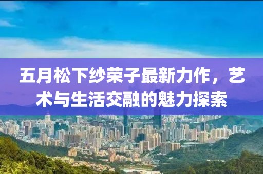 五月松下纱荣子最新力作，艺术与生活交融的魅力探索