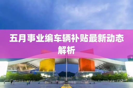 五月事业编车辆补贴最新动态解析