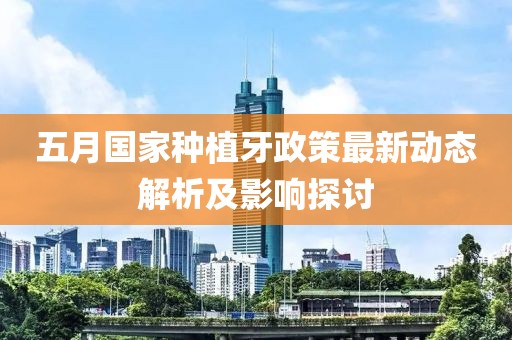 五月国家种植牙政策最新动态解析及影响探讨