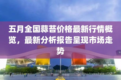 五月全国蒜苔价格最新行情概览，最新分析报告呈现市场走势